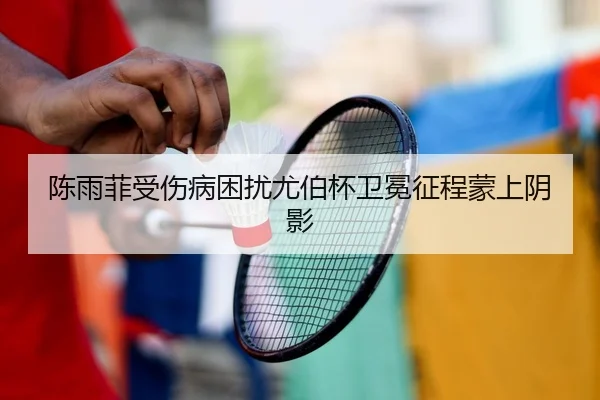陈雨菲受伤病困扰尤伯杯卫冕征程蒙上阴影